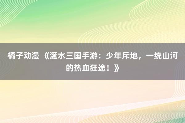 橘子动漫 《涎水三国手游：少年斥地，一统山河的热血狂途！》