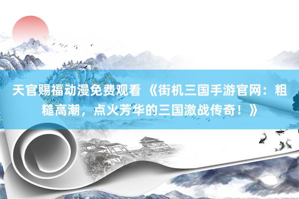 天官赐福动漫免费观看 《街机三国手游官网：粗糙高潮，点火芳华的三国激战传奇！》