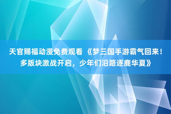 天官赐福动漫免费观看 《梦三国手游霸气回来！多版块激战开启，少年们沿路逐鹿华夏》