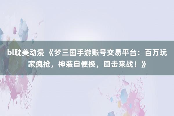 bl耽美动漫 《梦三国手游账号交易平台：百万玩家疯抢，神装自便换，回击来战！》