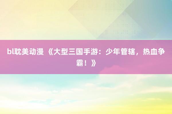 bl耽美动漫 《大型三国手游：少年管辖，热血争霸！》