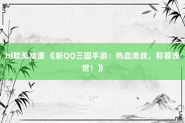 bl耽美动漫 《新QQ三国手游：热血激战，称霸浊世！》