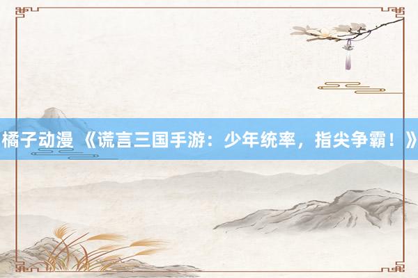 橘子动漫 《谎言三国手游：少年统率，指尖争霸！》