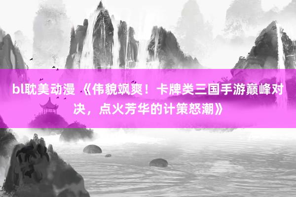 bl耽美动漫 《伟貌飒爽！卡牌类三国手游巅峰对决，点火芳华的计策怒潮》