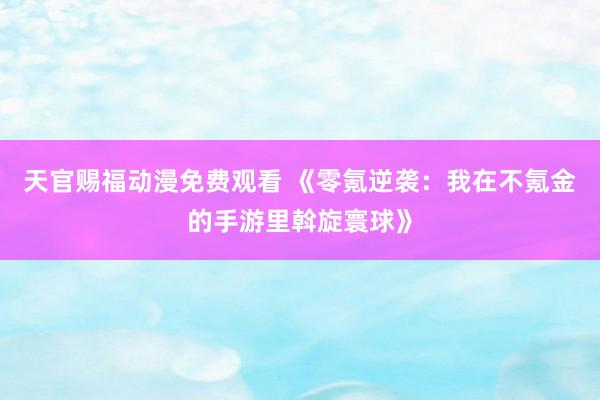 天官赐福动漫免费观看 《零氪逆袭：我在不氪金的手游里斡旋寰球》