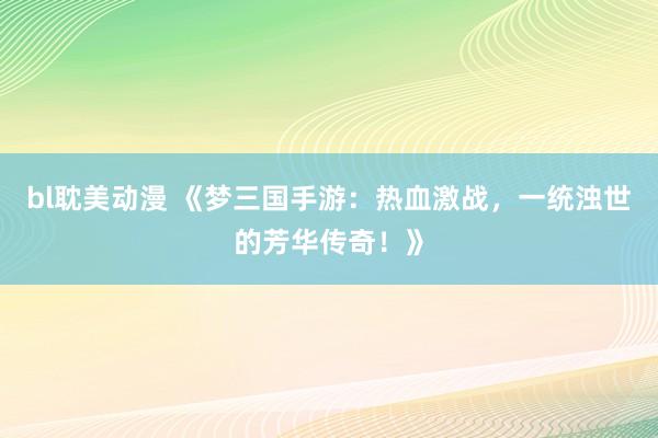bl耽美动漫 《梦三国手游：热血激战，一统浊世的芳华传奇！》