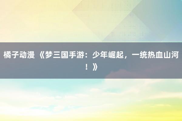 橘子动漫 《梦三国手游：少年崛起，一统热血山河！》