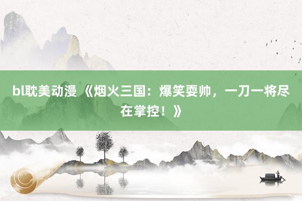 bl耽美动漫 《烟火三国：爆笑耍帅，一刀一将尽在掌控！》