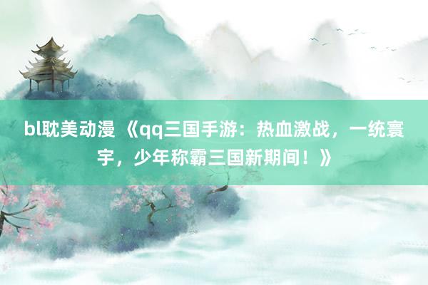 bl耽美动漫 《qq三国手游：热血激战，一统寰宇，少年称霸三国新期间！》