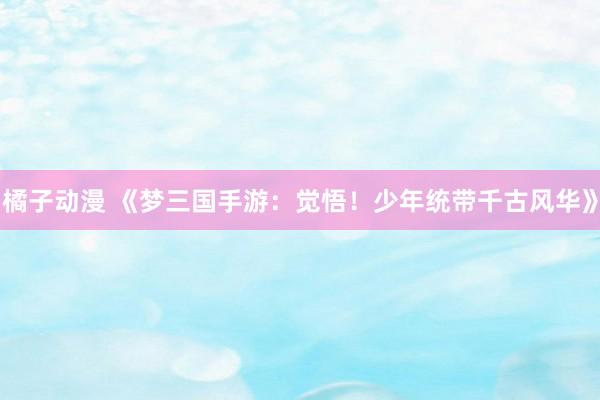 橘子动漫 《梦三国手游：觉悟！少年统带千古风华》
