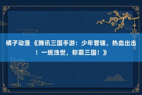 橘子动漫 《腾讯三国手游：少年管辖，热血出击！一统浊世，称霸三国！》