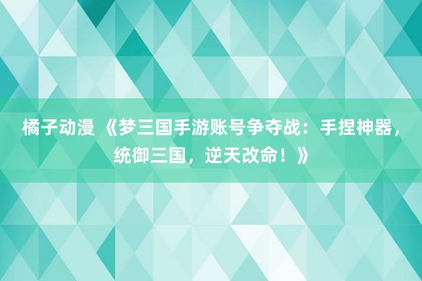 橘子动漫 《梦三国手游账号争夺战：手捏神器，统御三国，逆天改命！》