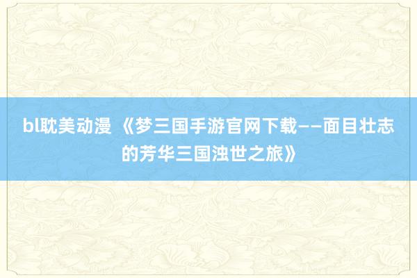 bl耽美动漫 《梦三国手游官网下载——面目壮志的芳华三国浊世之旅》