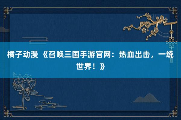 橘子动漫 《召唤三国手游官网：热血出击，一统世界！》