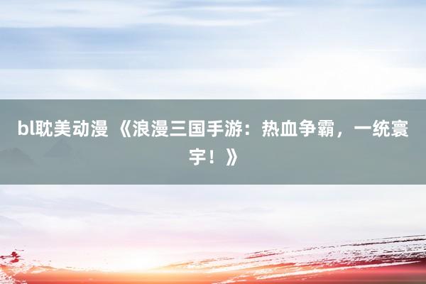 bl耽美动漫 《浪漫三国手游：热血争霸，一统寰宇！》