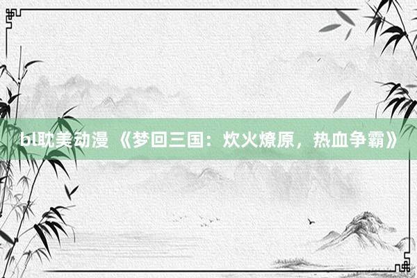 bl耽美动漫 《梦回三国：炊火燎原，热血争霸》