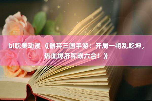 bl耽美动漫 《摒弃三国手游：开局一将乱乾坤，热血爆肝称霸六合！》