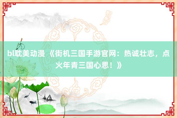 bl耽美动漫 《街机三国手游官网：热诚壮志，点火年青三国心思！》
