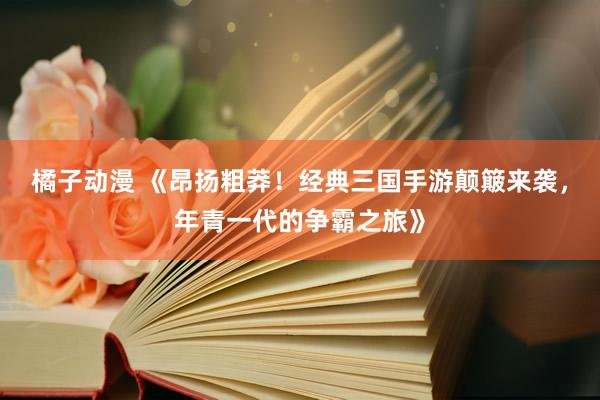 橘子动漫 《昂扬粗莽！经典三国手游颠簸来袭，年青一代的争霸之旅》