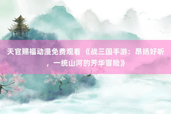 天官赐福动漫免费观看 《战三国手游：昂扬好听，一统山河的芳华冒险》