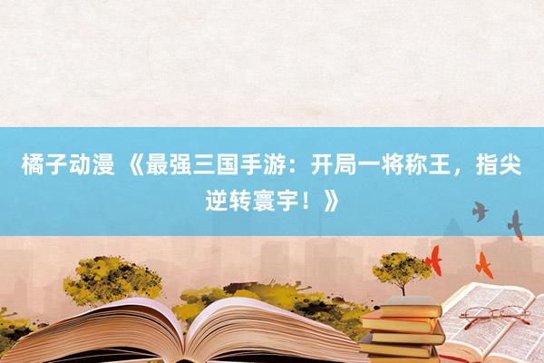 橘子动漫 《最强三国手游：开局一将称王，指尖逆转寰宇！》
