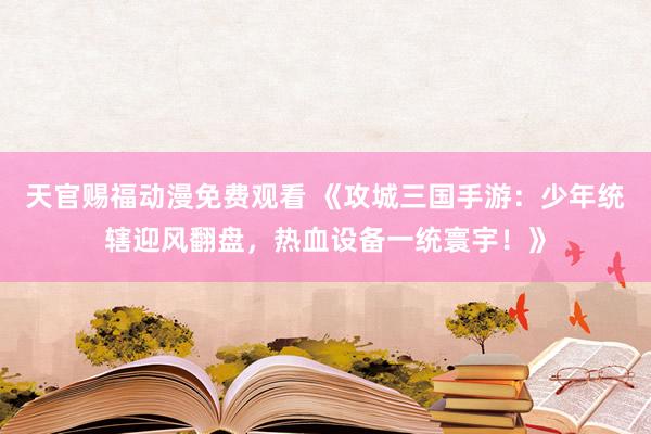 天官赐福动漫免费观看 《攻城三国手游：少年统辖迎风翻盘，热血设备一统寰宇！》