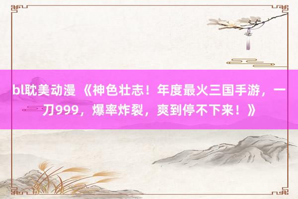 bl耽美动漫 《神色壮志！年度最火三国手游，一刀999，爆率炸裂，爽到停不下来！》