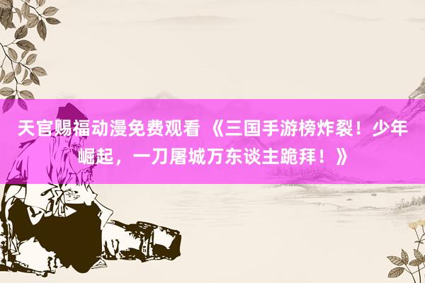 天官赐福动漫免费观看 《三国手游榜炸裂！少年崛起，一刀屠城万东谈主跪拜！》