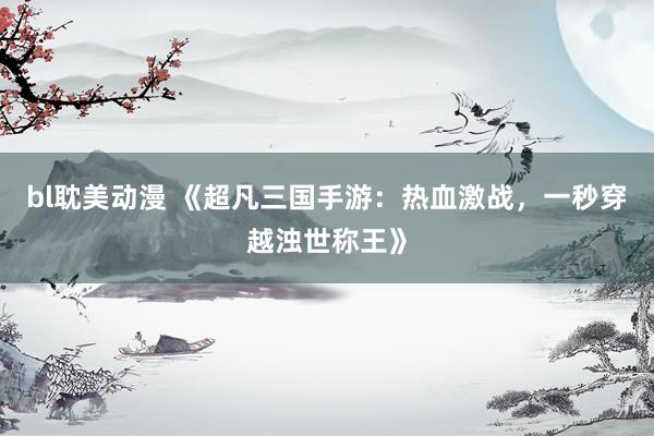 bl耽美动漫 《超凡三国手游：热血激战，一秒穿越浊世称王》