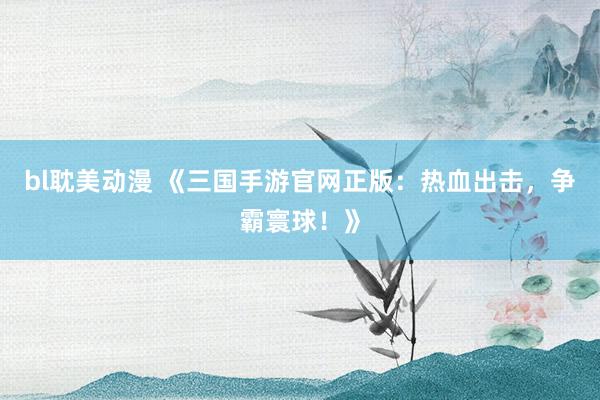 bl耽美动漫 《三国手游官网正版：热血出击，争霸寰球！》