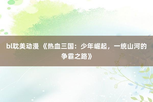 bl耽美动漫 《热血三国：少年崛起，一统山河的争霸之路》