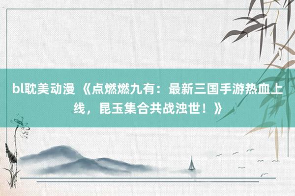 bl耽美动漫 《点燃燃九有：最新三国手游热血上线，昆玉集合共战浊世！》