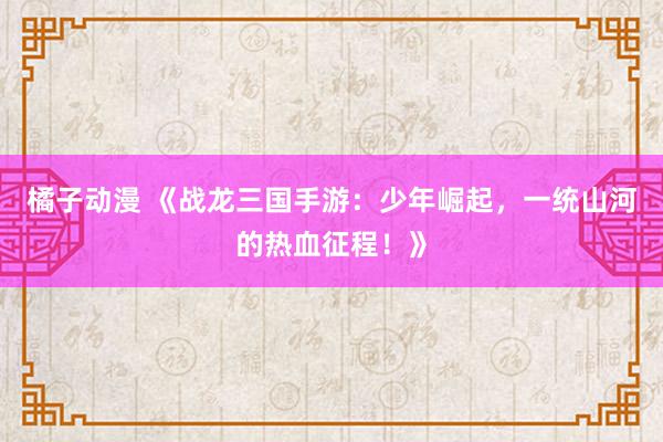 橘子动漫 《战龙三国手游：少年崛起，一统山河的热血征程！》
