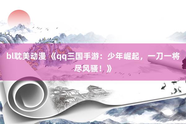bl耽美动漫 《qq三国手游：少年崛起，一刀一将尽风骚！》