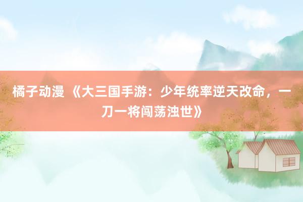 橘子动漫 《大三国手游：少年统率逆天改命，一刀一将闯荡浊世》