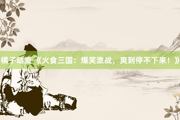 橘子动漫 《火食三国：爆笑激战，爽到停不下来！》