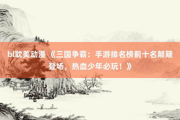 bl耽美动漫 《三国争霸：手游排名榜前十名颠簸登场，热血少年必玩！》