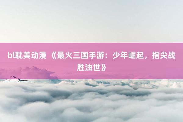 bl耽美动漫 《最火三国手游：少年崛起，指尖战胜浊世》